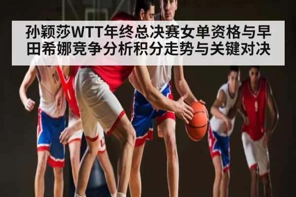 孙颖莎WTT年终总决赛女单资格与早田希娜竞争分析积分走势与关键对决