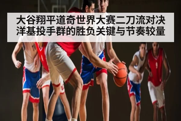 大谷翔平道奇世界大赛二刀流对决洋基投手群的胜负关键与节奏较量